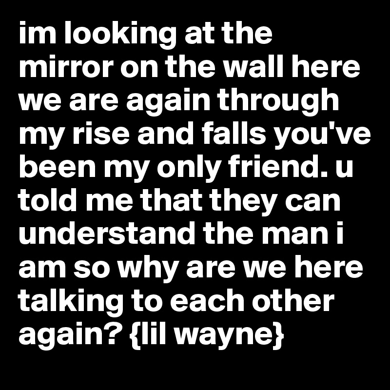 im looking at the mirror on the wall here we are again through my rise and falls you've been my only friend. u told me that they can understand the man i am so why are we here talking to each other again? {lil wayne}