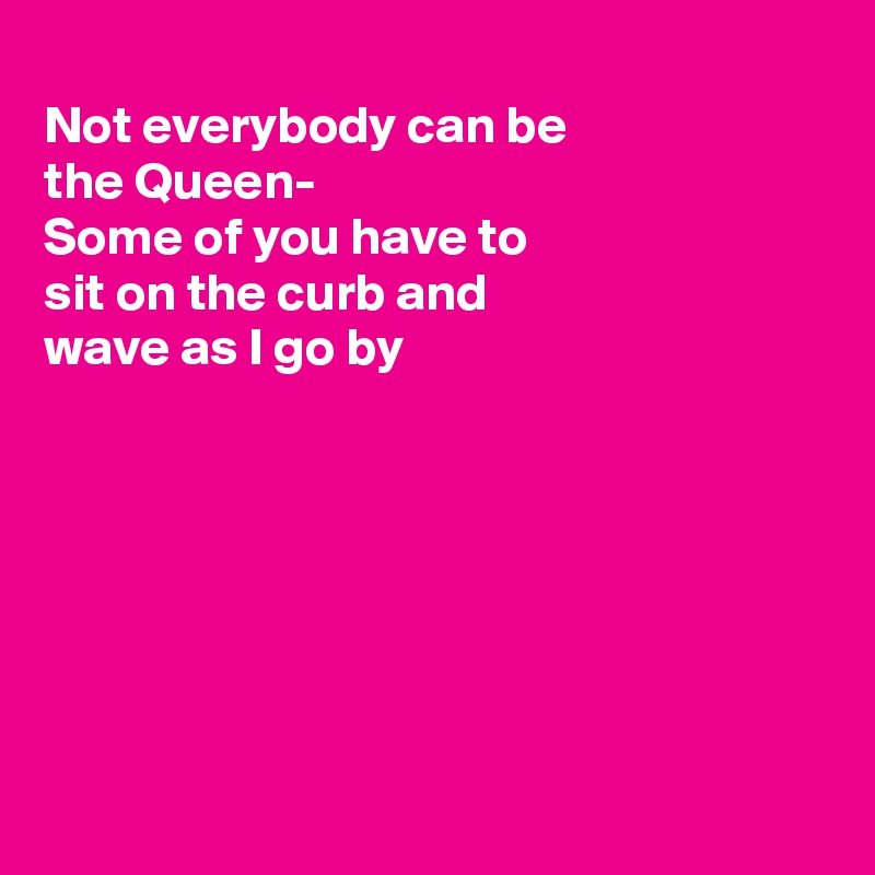 
Not everybody can be 
the Queen-
Some of you have to
sit on the curb and
wave as I go by







