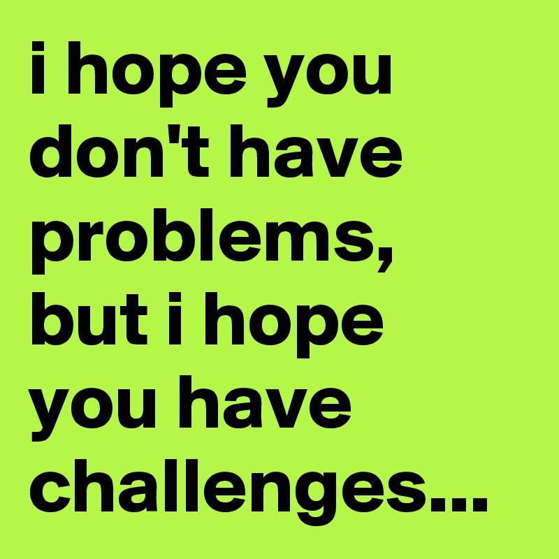 i hope you don't have problems, but i hope you have challenges...