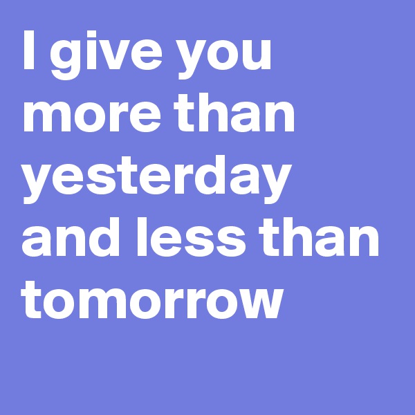 I give you more than yesterday and less than tomorrow 