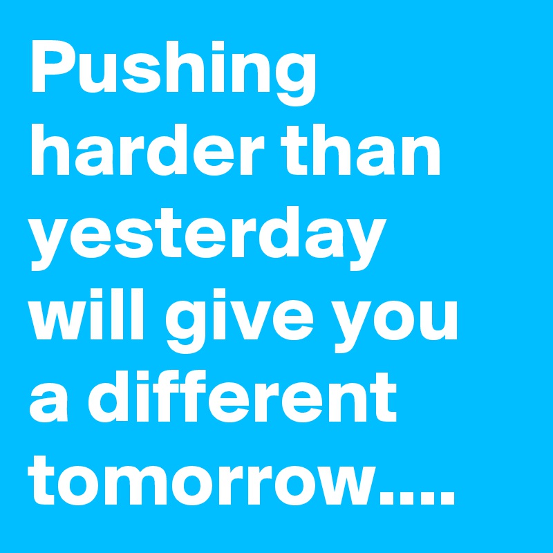 Pushing harder than yesterday will give you a different tomorrow....