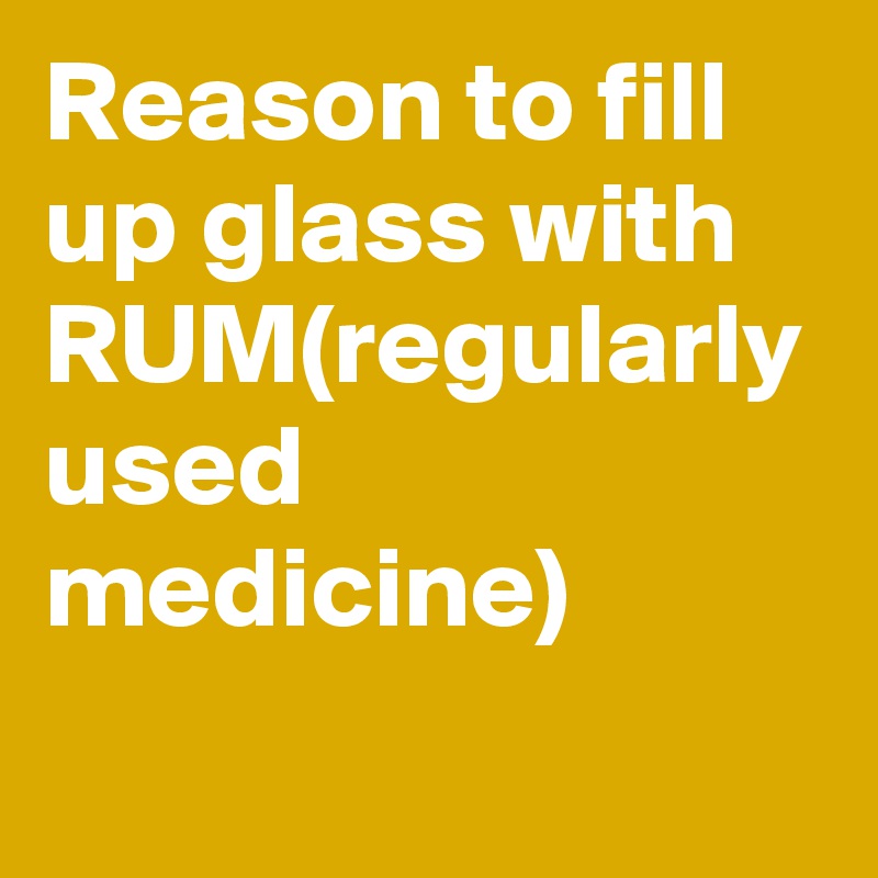 Reason to fill up glass with RUM(regularly used medicine)