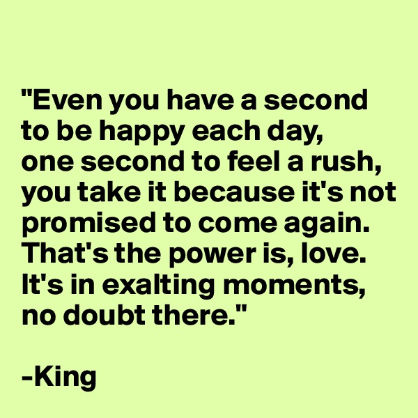 

"Even you have a second to be happy each day, 
one second to feel a rush, you take it because it's not promised to come again. That's the power is, love. It's in exalting moments, no doubt there."

-King