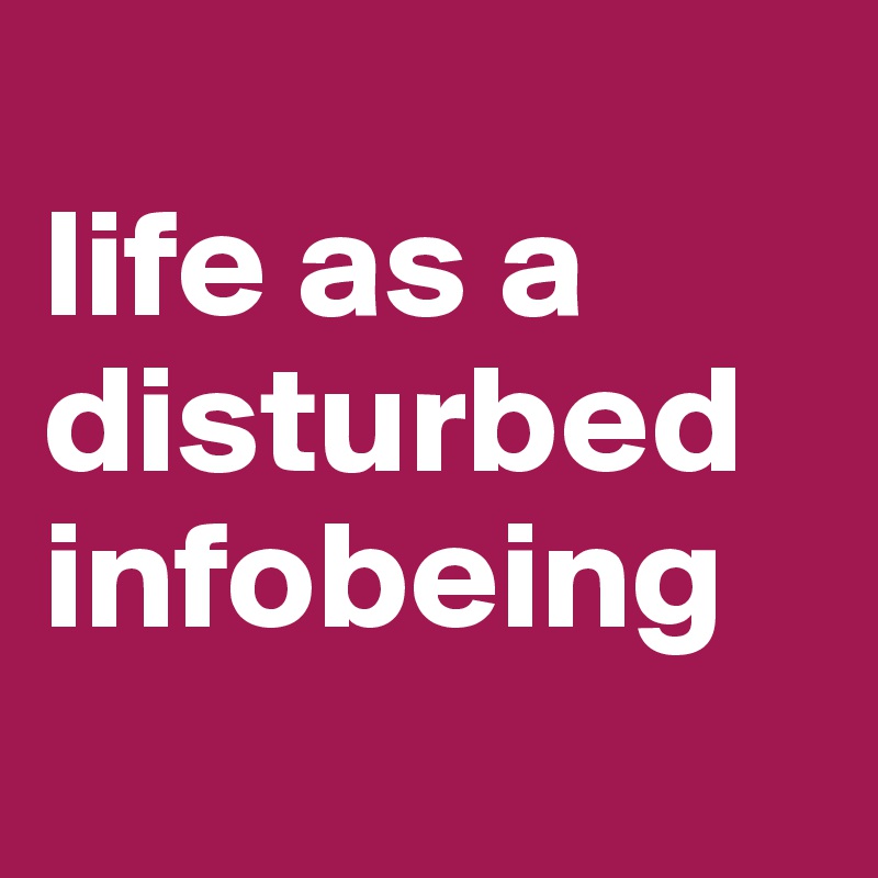 
life as a disturbed infobeing
