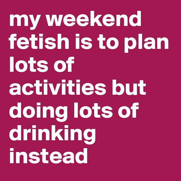my weekend fetish is to plan lots of activities but doing lots of drinking instead