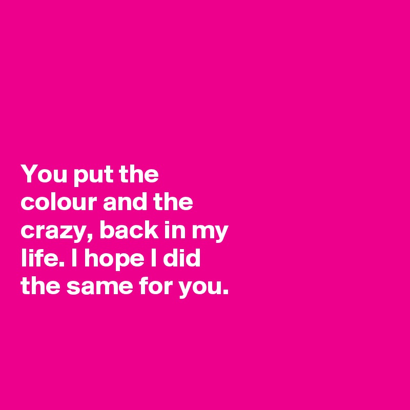 




You put the 
colour and the 
crazy, back in my 
life. I hope I did 
the same for you. 


