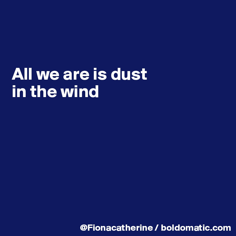 


All we are is dust 
in the wind







