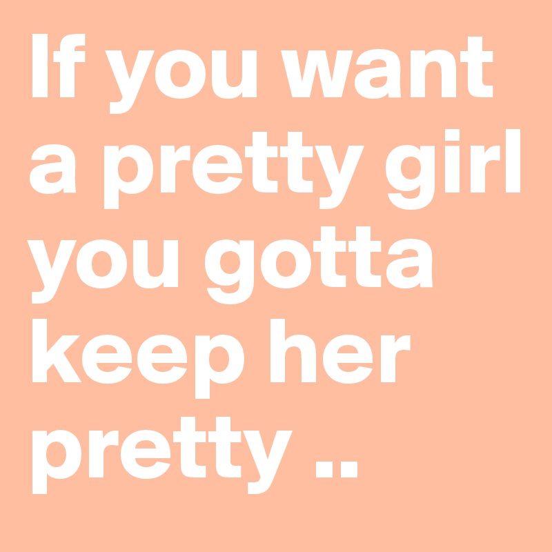 If you want a pretty girl
you gotta keep her pretty ..
