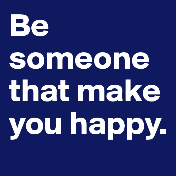 Be someone that make you happy.