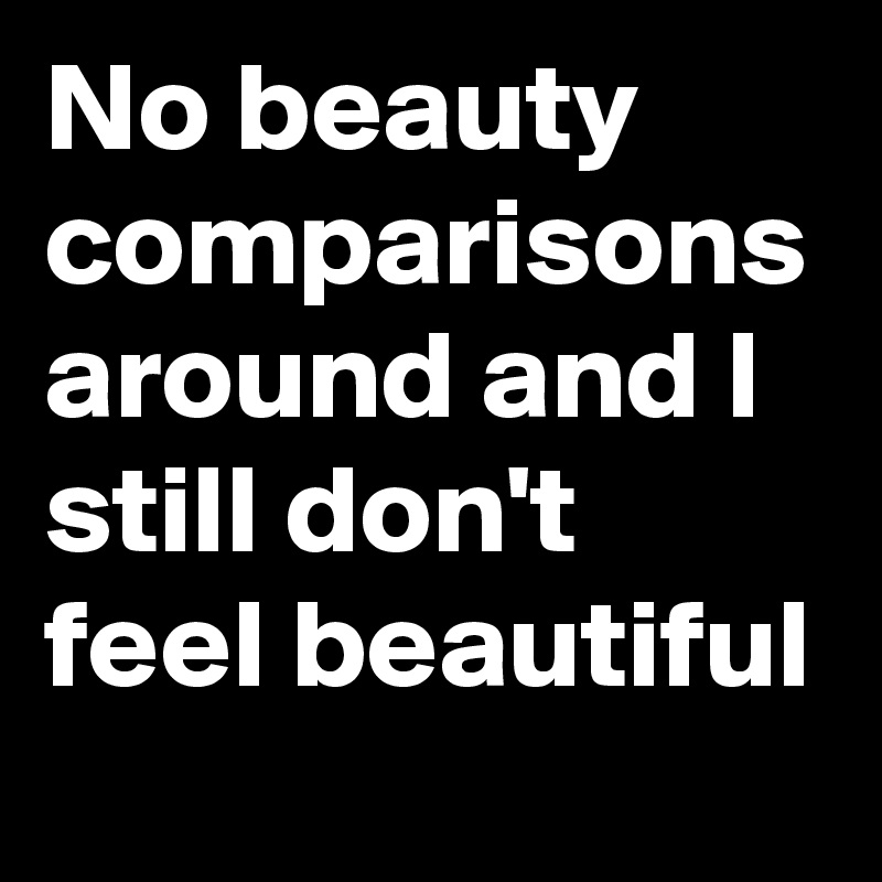 No beauty comparisons around and I still don't feel beautiful