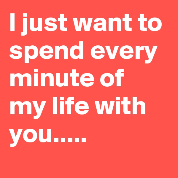I just want to spend every minute of my life with you.....