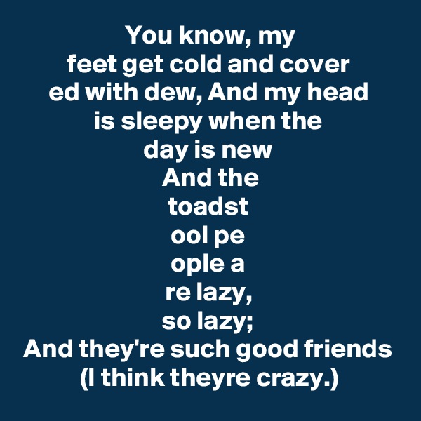 You know, my
feet get cold and cover
ed with dew, And my head
is sleepy when the
day is new
 And the
toadst
ool pe
ople a
re lazy,
so lazy;
And they're such good friends (I think theyre crazy.)