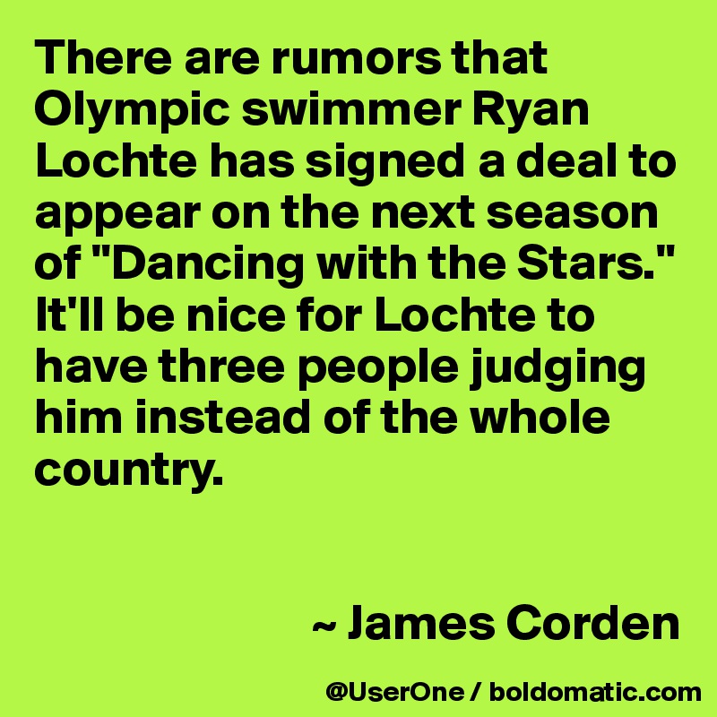 There are rumors that Olympic swimmer Ryan Lochte has signed a deal to appear on the next season of "Dancing with the Stars." It'll be nice for Lochte to have three people judging him instead of the whole country.


                           ~ James Corden