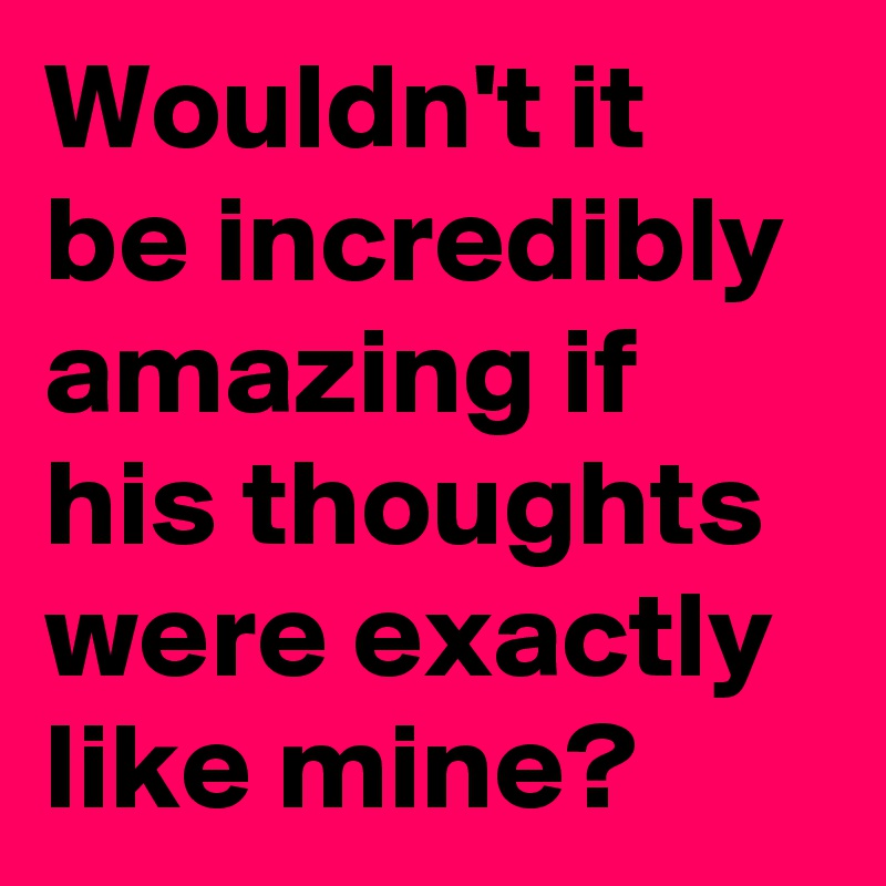 Wouldn't it be incredibly amazing if his thoughts were exactly like mine?