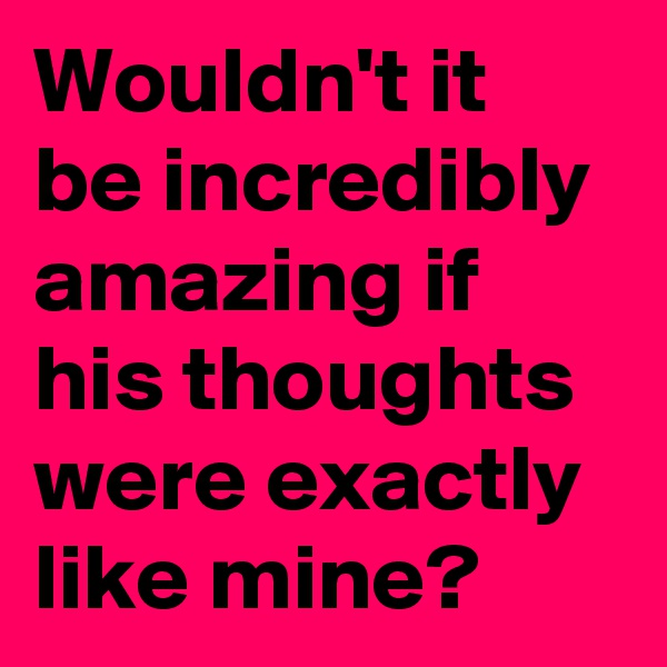 Wouldn't it be incredibly amazing if his thoughts were exactly like mine?