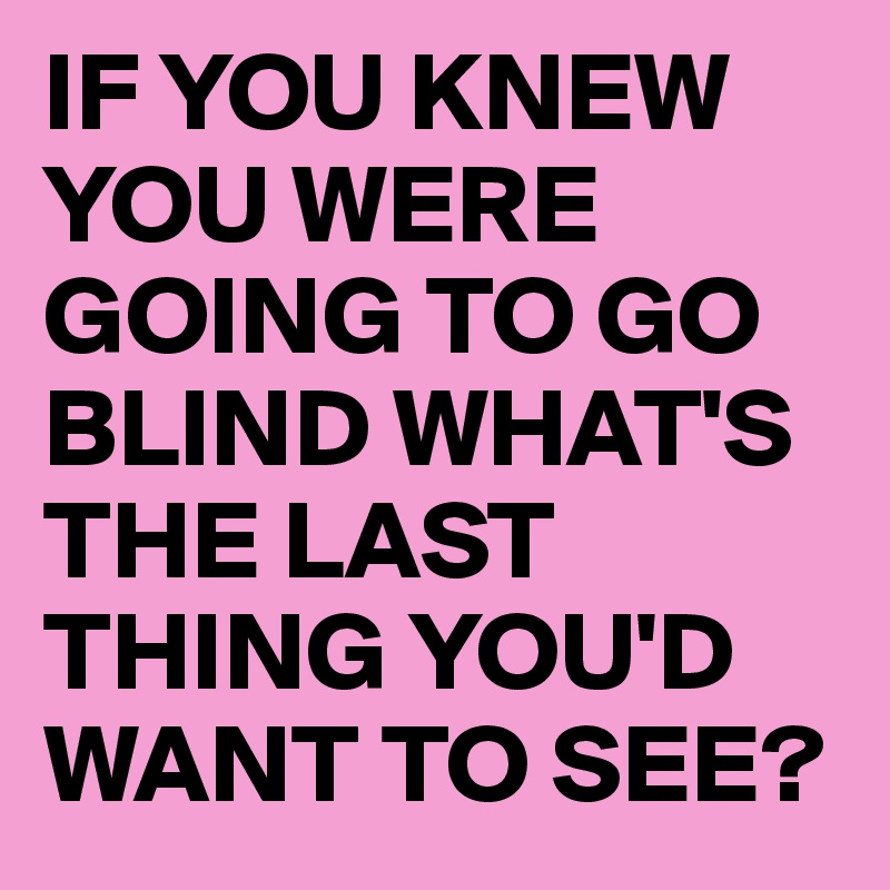 IF YOU KNEW YOU WERE GOING TO GO BLIND WHAT'S THE LAST THING YOU'D WANT TO SEE?