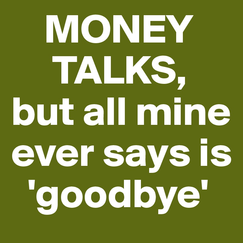     MONEY   
     TALKS, 
but all mine ever says is 
  'goodbye'