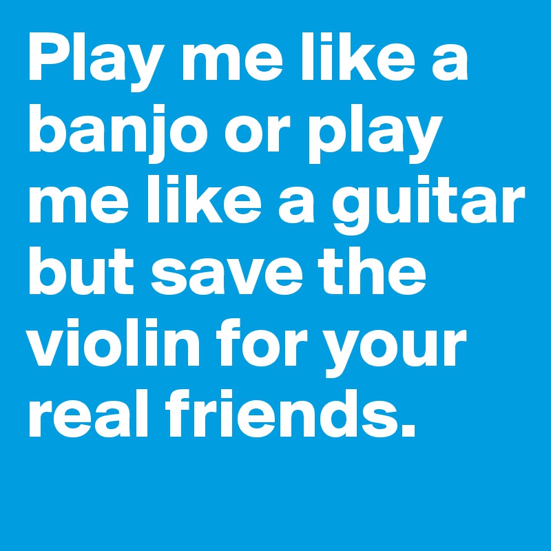 Play me like a banjo or play me like a guitar but save the violin for your real friends. 
