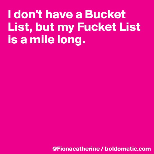 I don't have a Bucket List, but my Fucket List is a mile long.







