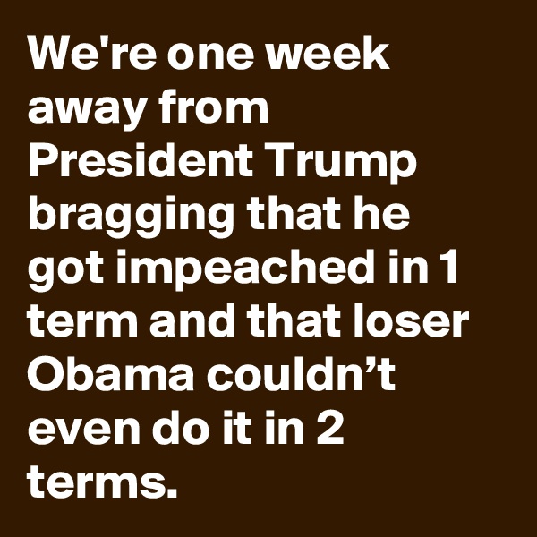 We're one week away from President Trump bragging that he got impeached in 1 term and that loser Obama couldn’t even do it in 2 terms.