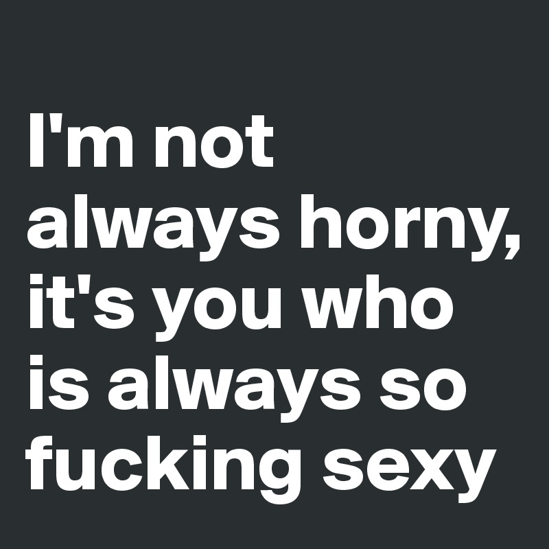                                          I'm not always horny, it's you who is always so fucking sexy