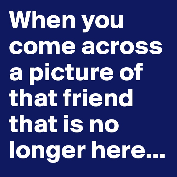 When you come across a picture of that friend that is no longer here...