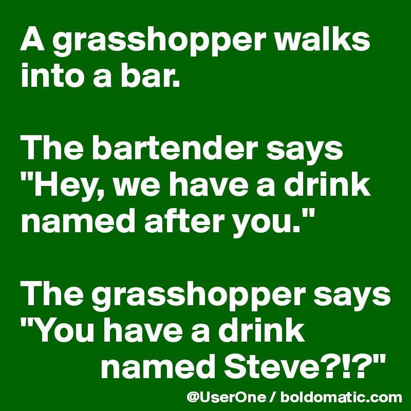 A grasshopper walks 
into a bar.

The bartender says 
"Hey, we have a drink named after you."

The grasshopper says "You have a drink 
           named Steve?!?"