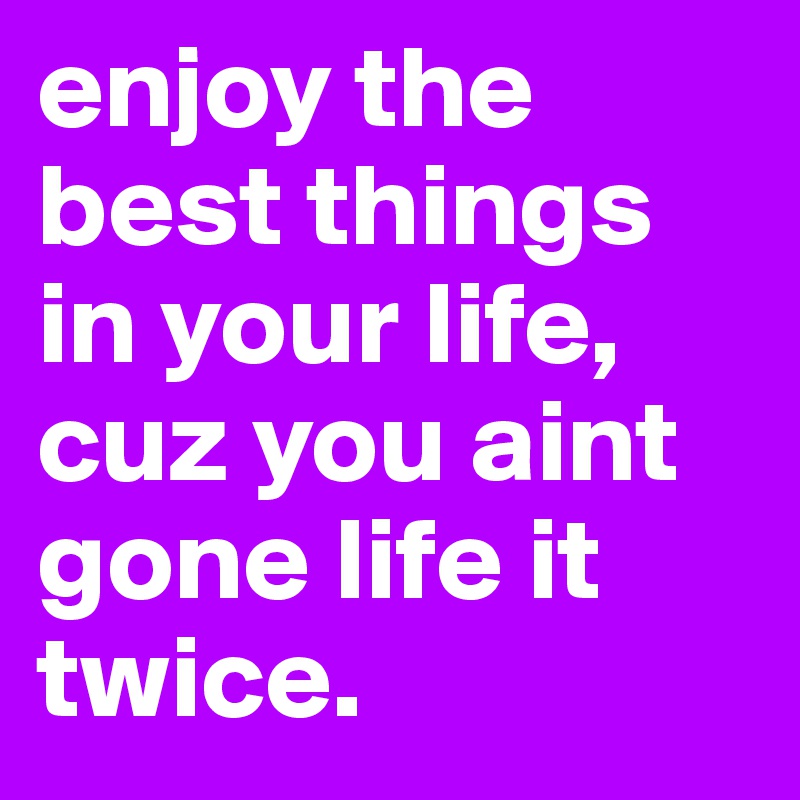 enjoy the best things in your life, cuz you aint gone life it twice. 