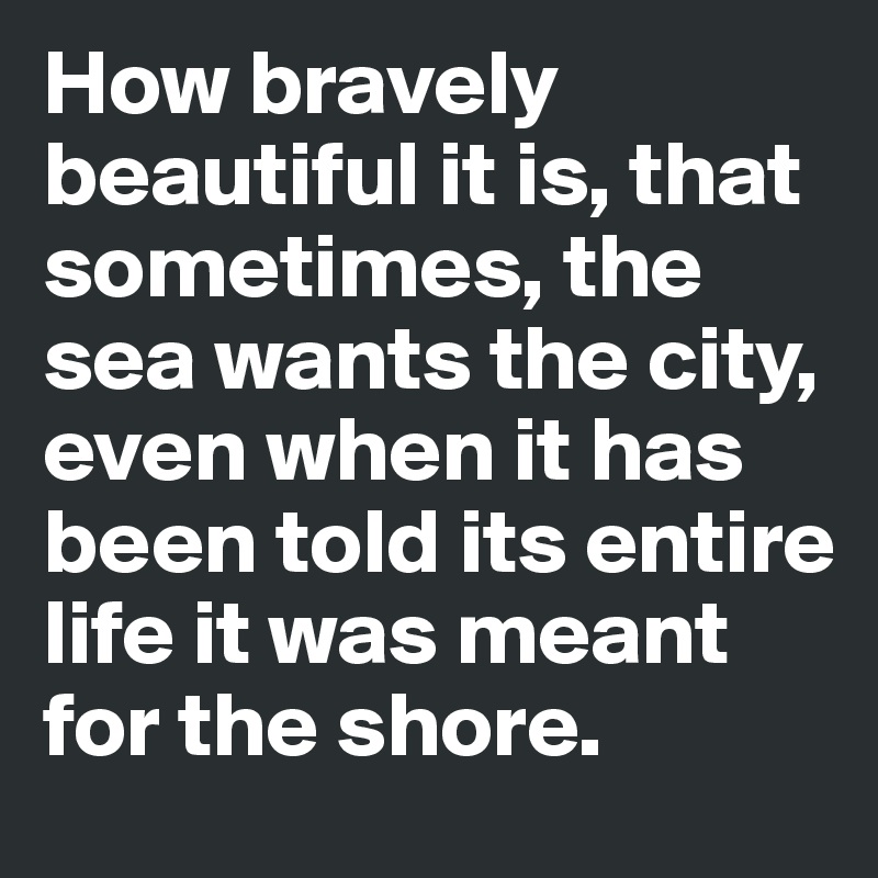 How bravely beautiful it is, that sometimes, the sea wants the city, even when it has been told its entire life it was meant for the shore.
