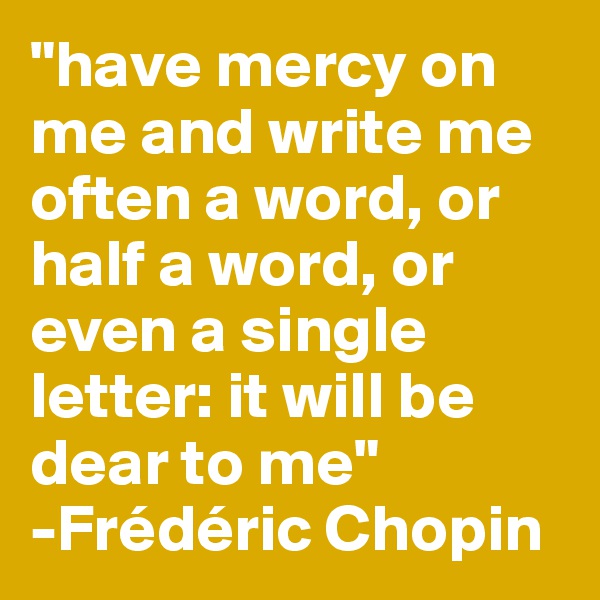 "have mercy on me and write me often a word, or half a word, or even a single letter: it will be dear to me"
-Frédéric Chopin