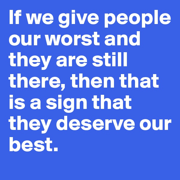 If we give people our worst and they are still there, then that is a sign that they deserve our best. 