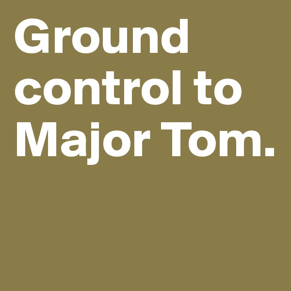 Ground control to Major Tom. 
