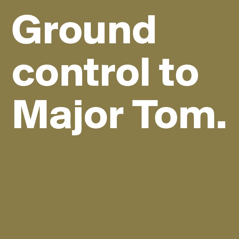 Ground control to Major Tom. 

