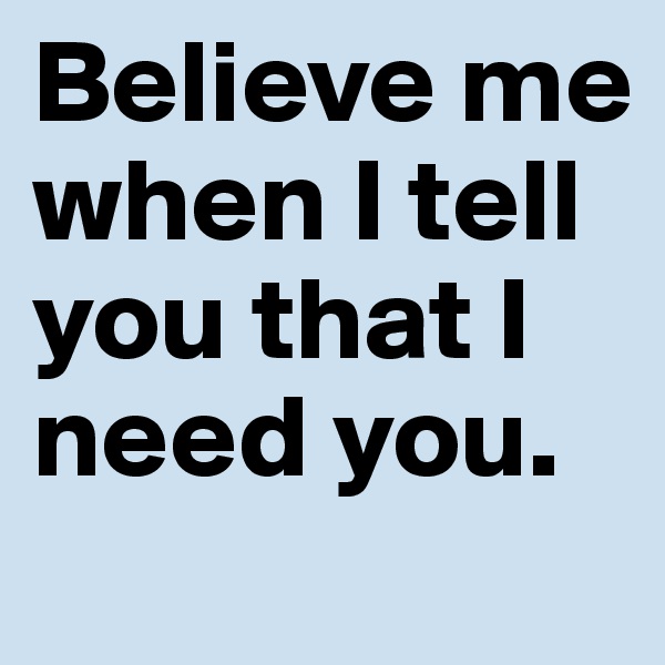Believe me when I tell you that I need you.