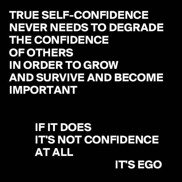 TRUE SELF-CONFIDENCE
NEVER NEEDS TO DEGRADE
THE CONFIDENCE
OF OTHERS
IN ORDER TO GROW
AND SURVIVE AND BECOME IMPORTANT


           IF IT DOES
           IT'S NOT CONFIDENCE
           AT ALL
                                             IT'S EGO