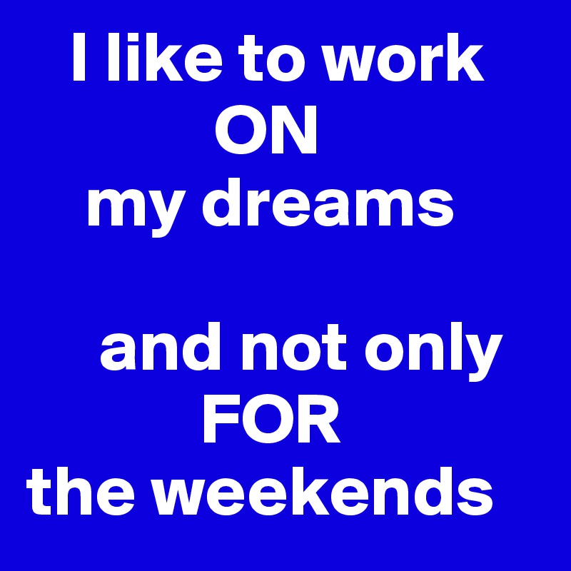    I like to work
             ON
    my dreams

     and not only
            FOR 
the weekends