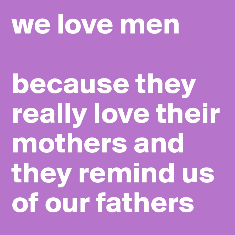 we love men

because they really love their mothers and they remind us of our fathers