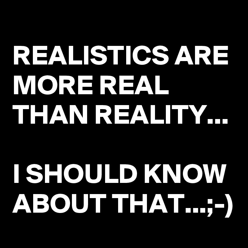 REALISTICS ARE MORE REAL THAN REALITY...

I SHOULD KNOW ABOUT THAT...;-)