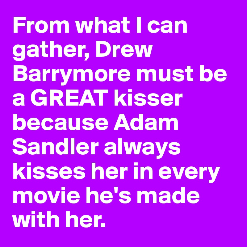 From what I can gather, Drew Barrymore must be a GREAT kisser because Adam Sandler always kisses her in every movie he's made with her.