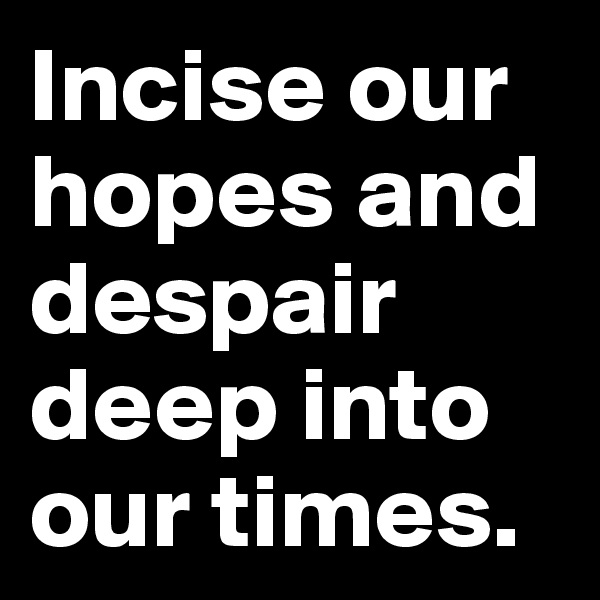 Incise our hopes and despair deep into our times.