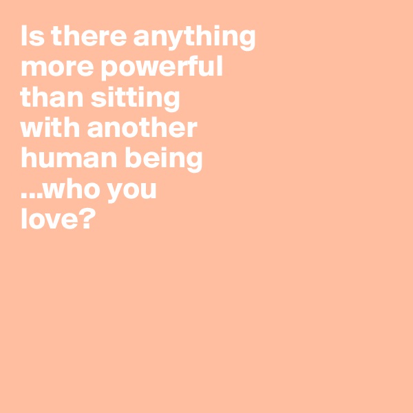 Is there anything 
more powerful 
than sitting 
with another 
human being 
...who you 
love? 




