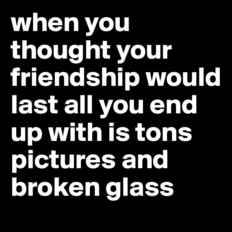 when you thought your friendship would last all you end up with is tons pictures and broken glass
