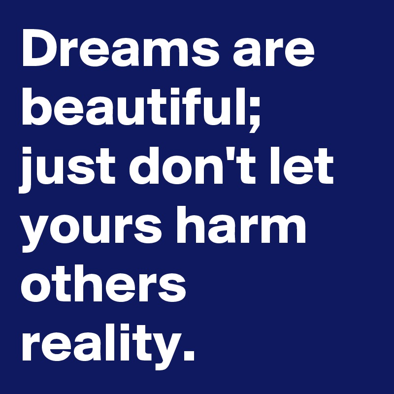 Dreams are beautiful; just don't let yours harm others reality.