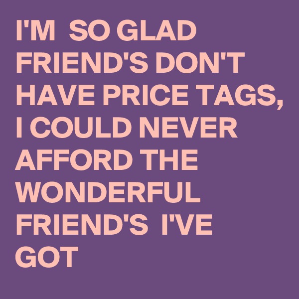 I'M  SO GLAD FRIEND'S DON'T HAVE PRICE TAGS, 
I COULD NEVER  AFFORD THE WONDERFUL FRIEND'S  I'VE GOT  