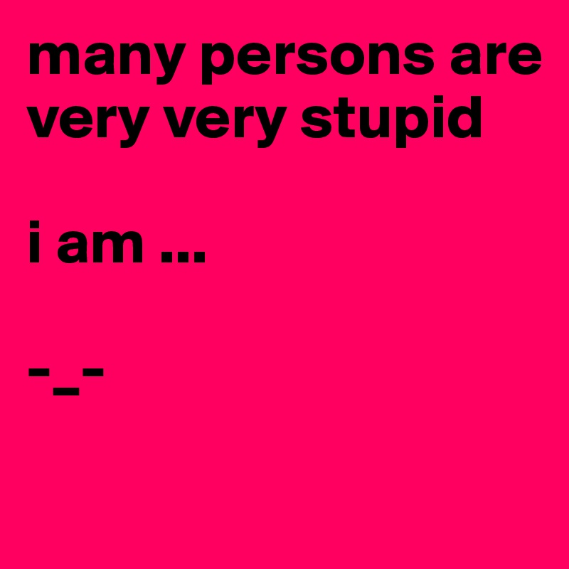 many persons are very very stupid 

i am ...

-_- 

