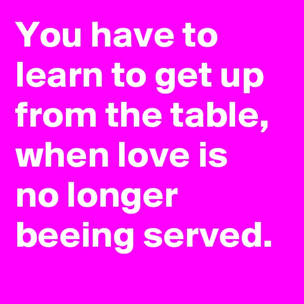 You have to learn to get up from the table, 
when love is 
no longer beeing served. 