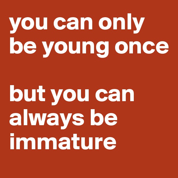 you can only be young once

but you can always be immature
