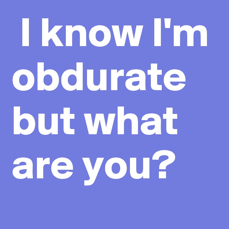  I know I'm obdurate but what are you?