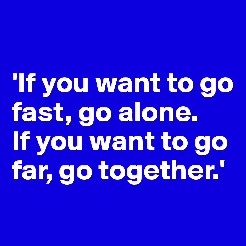 

'If you want to go fast, go alone. 
If you want to go far, go together.'
