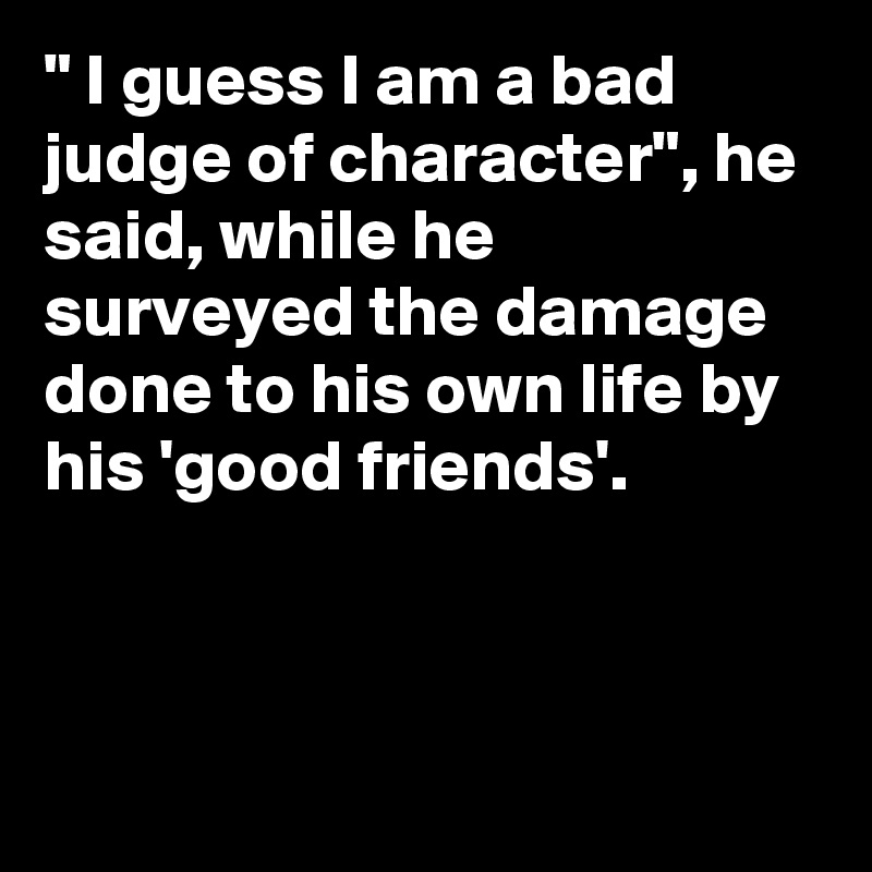 " I guess I am a bad judge of character", he said, while he surveyed the damage done to his own life by his 'good friends'.



